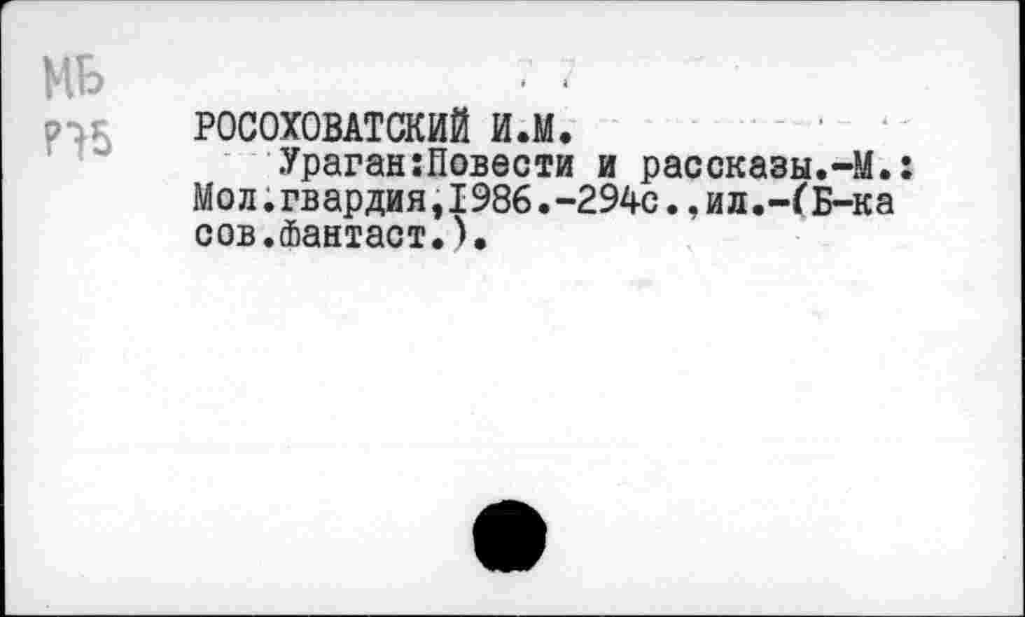 ﻿МБ
РОСОХОВАТСКИЙ и.м.
Ураган:Повести и рассказы.-М.: Мол.гвардия,1986.-294с.,ил.-ГБ-ка сов.Фантаст.).